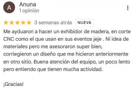 Reseña de Anuna en Google Maps, 5 de 5 estrellas: Me ayudaron a hacer un exhibidor de madera, en corte CNC como el que usan en sus eventos. Ni idea de materiales pero me asesoraron super bien, corrigieron un diseño que me hicieron anteriormente en otro sitio. Buena atención del equipo, un poco lento pero entiendo que tienen mucha actividad. ¡Gracias!